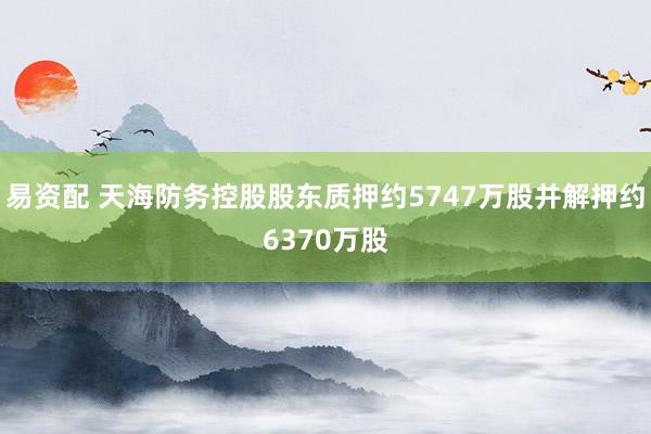 易资配 天海防务控股股东质押约5747万股并解押约6370万股