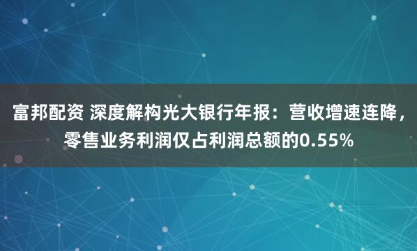 富邦配资 深度解构光大银行年报：营收增速连降，零售业务利润仅占利润总额的0.55%