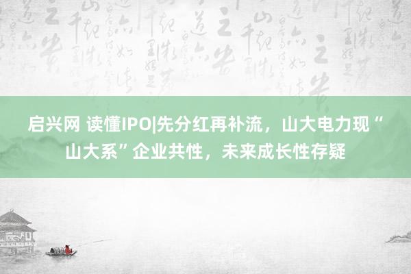 启兴网 读懂IPO|先分红再补流，山大电力现“山大系”企业共性，未来成长性存疑