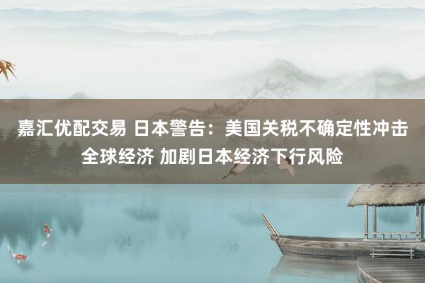 嘉汇优配交易 日本警告：美国关税不确定性冲击全球经济 加剧日本经济下行风险