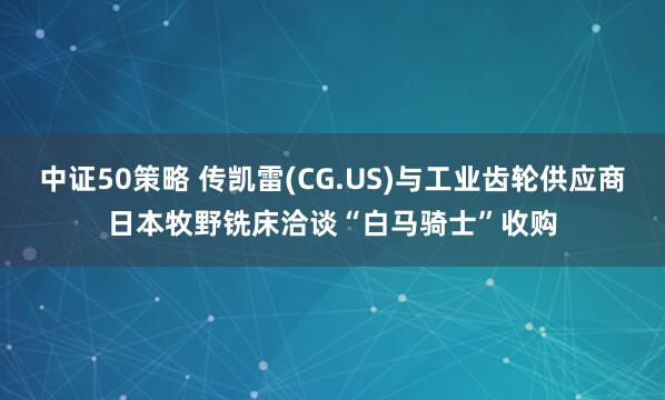 中证50策略 传凯雷(CG.US)与工业齿轮供应商日本牧野铣床洽谈“白马骑士”收购