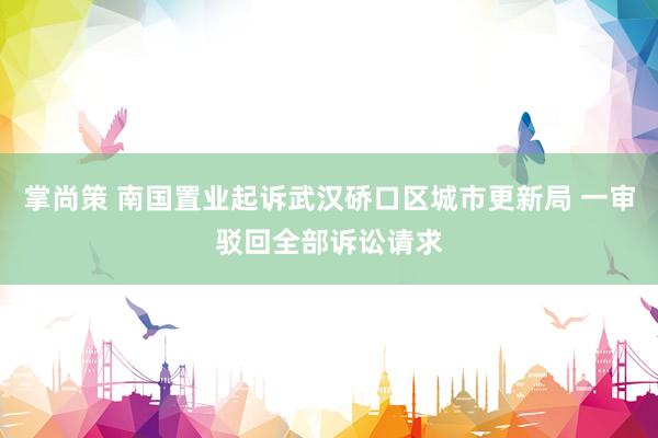 掌尚策 南国置业起诉武汉硚口区城市更新局 一审驳回全部诉讼请求