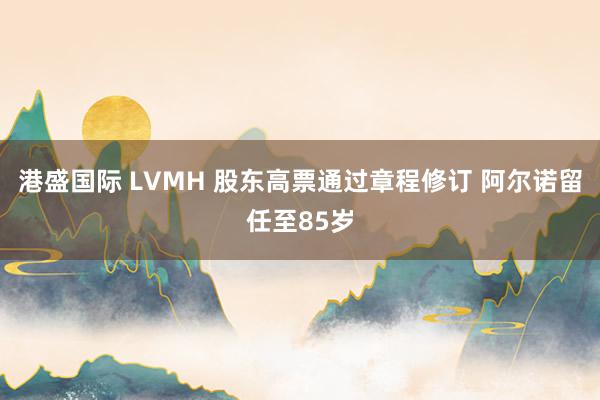 港盛国际 LVMH 股东高票通过章程修订 阿尔诺留任至85岁