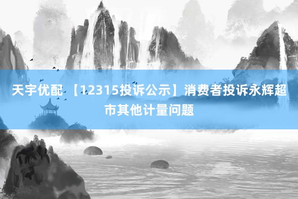 天宇优配 【12315投诉公示】消费者投诉永辉超市其他计量问题