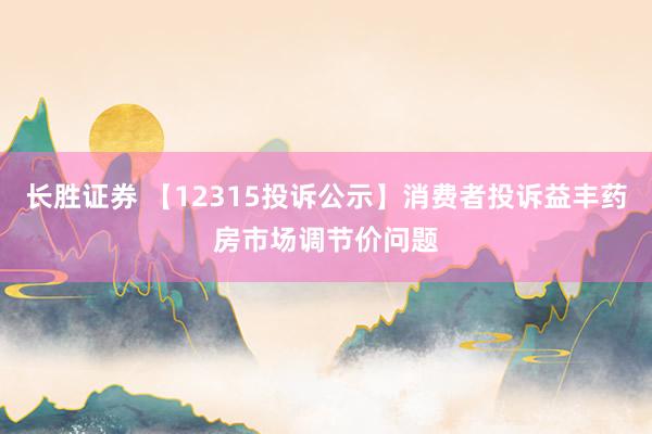 长胜证券 【12315投诉公示】消费者投诉益丰药房市场调节价问题