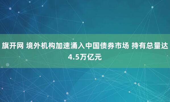 旗开网 境外机构加速涌入中国债券市场 持有总量达4.5万亿元