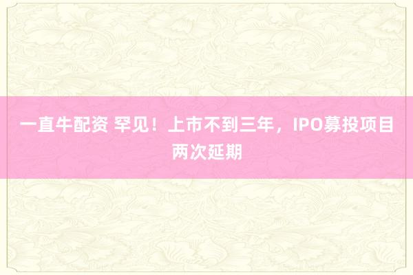 一直牛配资 罕见！上市不到三年，IPO募投项目两次延期