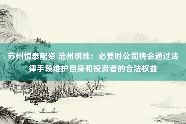 苏州恒泰配资 沧州明珠：必要时公司将会通过法律手段维护自身和投资者的合法权益