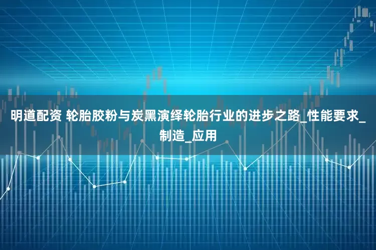 明道配资 轮胎胶粉与炭黑演绎轮胎行业的进步之路_性能要求_制造_应用