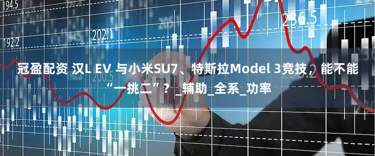 冠盈配资 汉L EV 与小米SU7、特斯拉Model 3竞技，能不能“一挑二”？_辅助_全系_功率