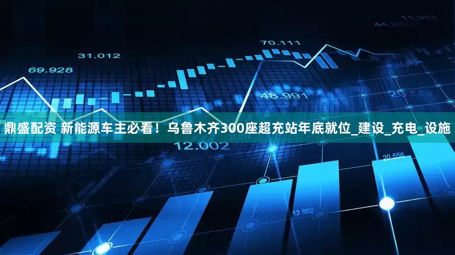 鼎盛配资 新能源车主必看！乌鲁木齐300座超充站年底就位_建设_充电_设施