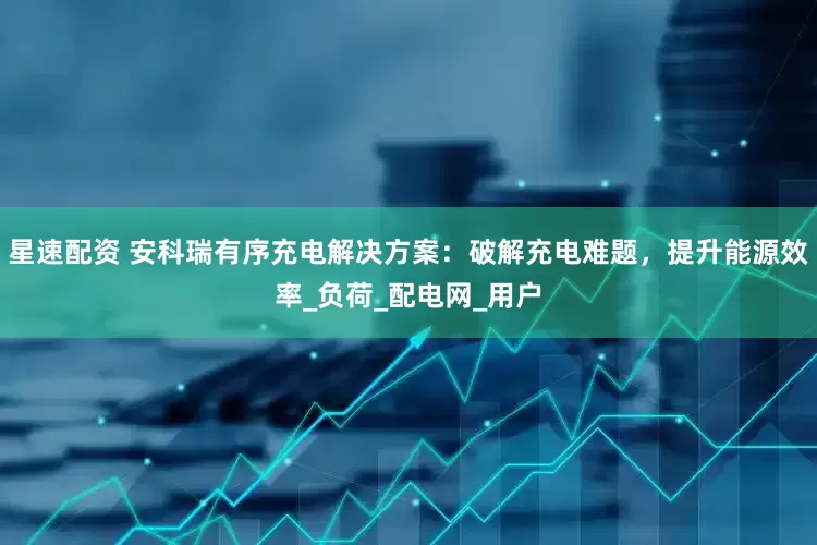 星速配资 安科瑞有序充电解决方案：破解充电难题，提升能源效率_负荷_配电网_用户