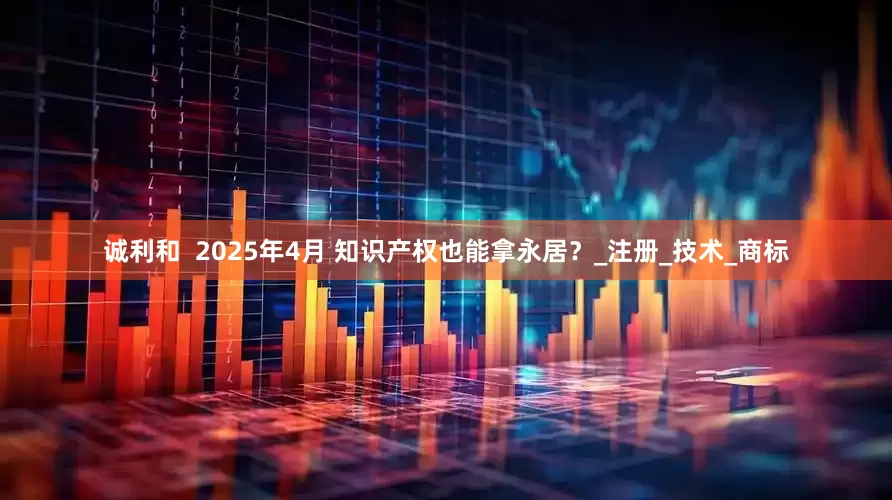诚利和  2025年4月 知识产权也能拿永居？_注册_技术_商标