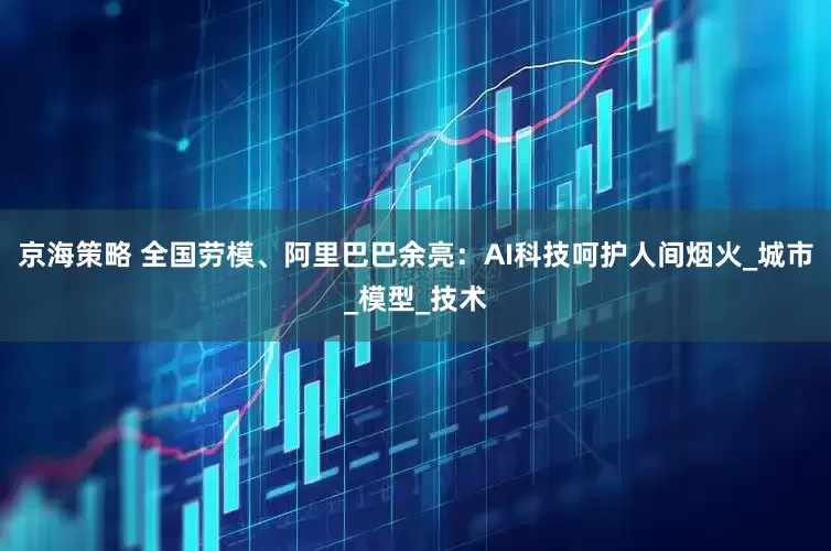 京海策略 全国劳模、阿里巴巴余亮：AI科技呵护人间烟火_城市_模型_技术