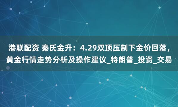 港联配资 秦氏金升：4.29双顶压制下金价回落，黄金行情走势分析及操作建议_特朗普_投资_交易