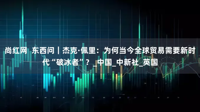 尚红网  东西问｜杰克·佩里：为何当今全球贸易需要新时代“破冰者”？_中国_中新社_英国