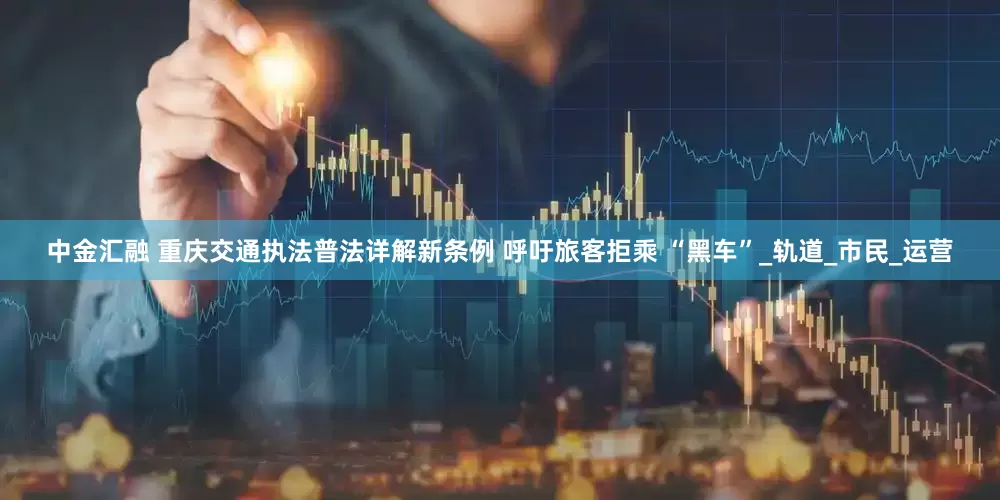 中金汇融 重庆交通执法普法详解新条例 呼吁旅客拒乘 “黑车”_轨道_市民_运营