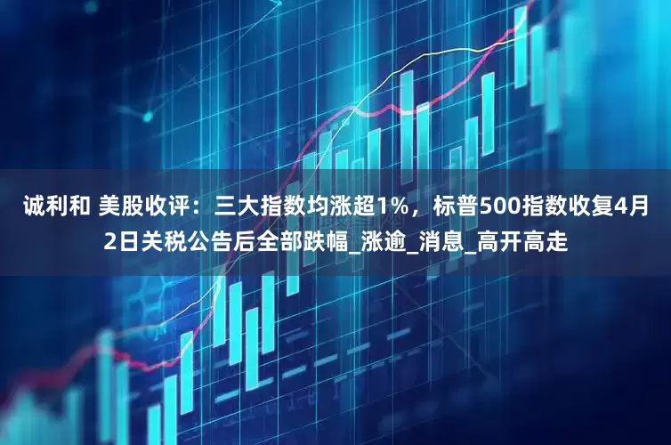 诚利和 美股收评：三大指数均涨超1%，标普500指数收复4月2日关税公告后全部跌幅_涨逾_消息_高开高走