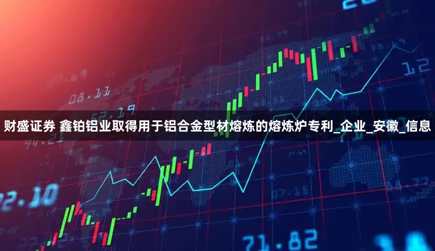 财盛证券 鑫铂铝业取得用于铝合金型材熔炼的熔炼炉专利_企业_安徽_信息