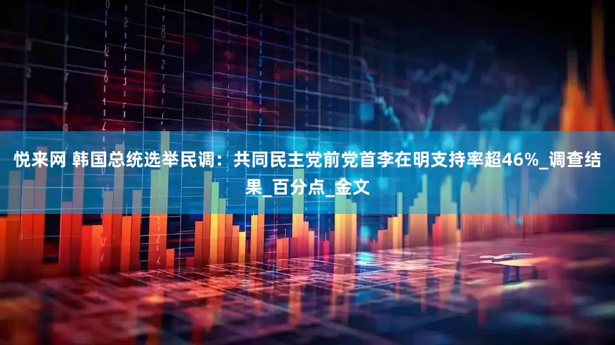 悦来网 韩国总统选举民调：共同民主党前党首李在明支持率超46%_调查结果_百分点_金文