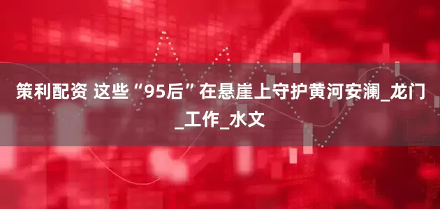 策利配资 这些“95后”在悬崖上守护黄河安澜_龙门_工作_水文