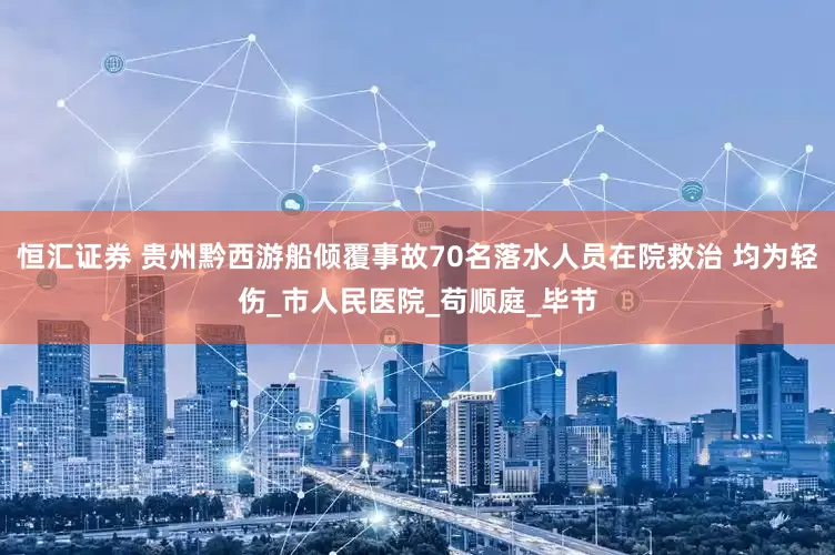 恒汇证券 贵州黔西游船倾覆事故70名落水人员在院救治 均为轻伤_市人民医院_苟顺庭_毕节
