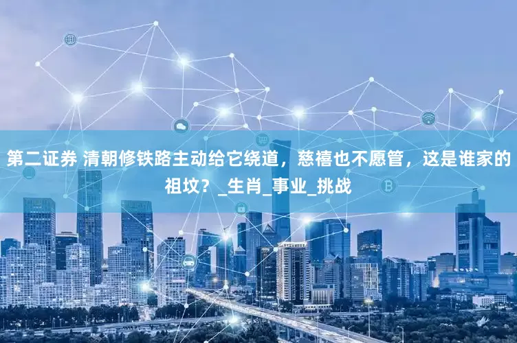 第二证券 清朝修铁路主动给它绕道，慈禧也不愿管，这是谁家的祖坟？_生肖_事业_挑战