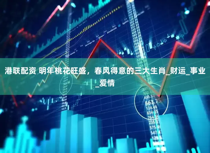 港联配资 明年桃花旺盛，春风得意的三大生肖_财运_事业_爱情