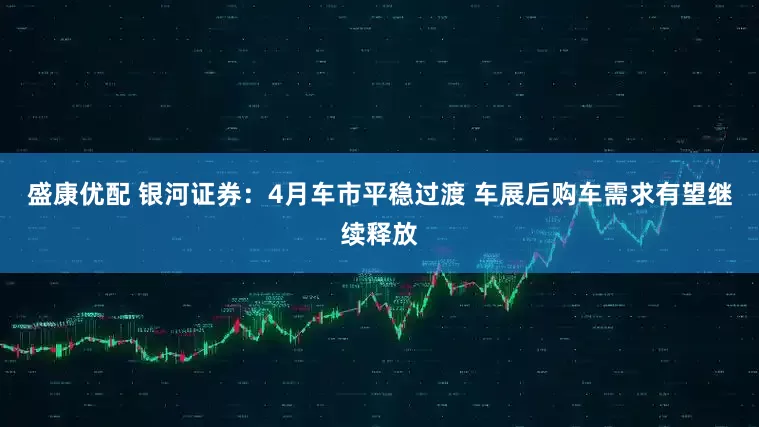 盛康优配 银河证券：4月车市平稳过渡 车展后购车需求有望继续释放