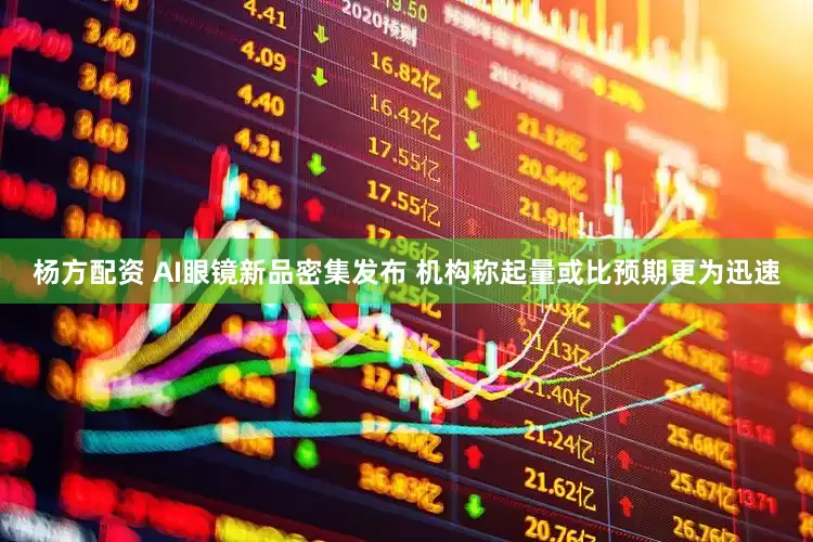杨方配资 AI眼镜新品密集发布 机构称起量或比预期更为迅速