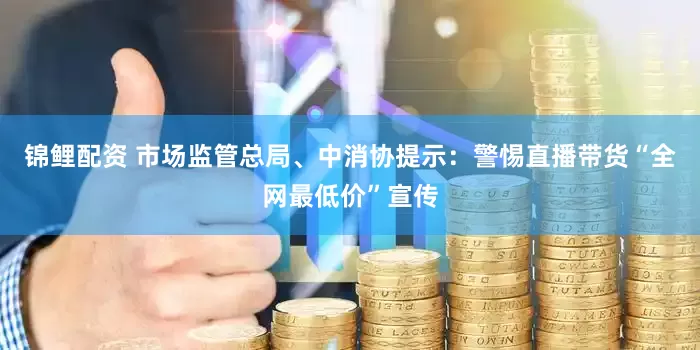 锦鲤配资 市场监管总局、中消协提示：警惕直播带货“全网最低价”宣传