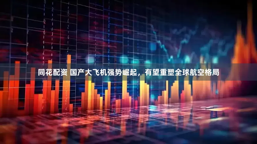 同花配资 国产大飞机强势崛起，有望重塑全球航空格局