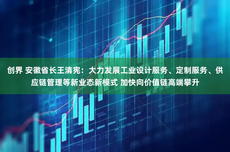 创界 安徽省长王清宪：大力发展工业设计服务、定制服务、供应链管理等新业态新模式 加快向价值链高端攀升