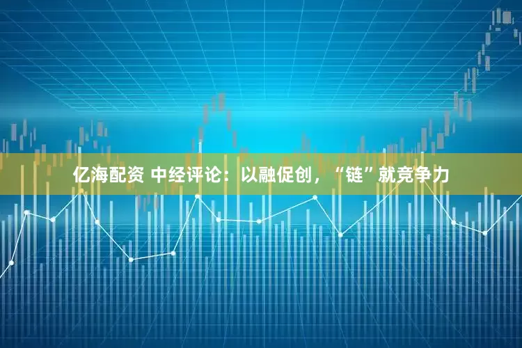 亿海配资 中经评论：以融促创，“链”就竞争力