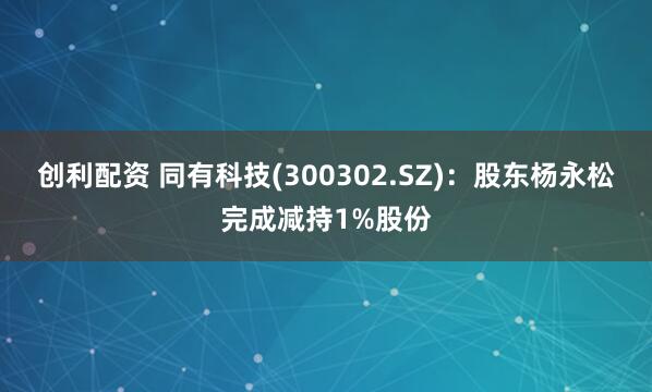 创利配资 同有科技(300302.SZ)：股东杨永松完成减持1%股份