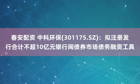 春安配资 中科环保(301175.SZ)：拟注册发行合计不超10亿元银行间债券市场债务融资工具