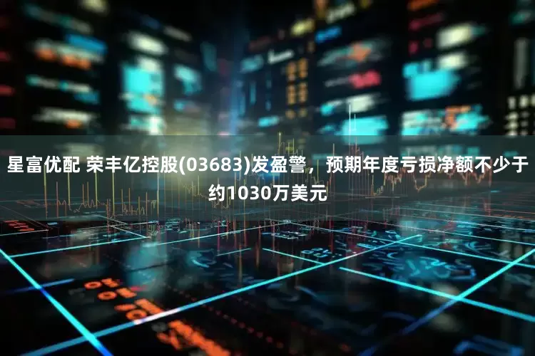 星富优配 荣丰亿控股(03683)发盈警，预期年度亏损净额不少于约1030万美元