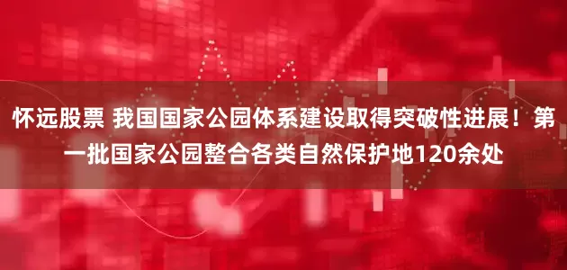 怀远股票 我国国家公园体系建设取得突破性进展！第一批国家公园整合各类自然保护地120余处