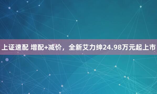 上证速配 增配+减价，全新艾力绅24.98万元起上市