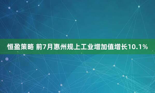 恒盈策略 前7月惠州规上工业增加值增长10.1%