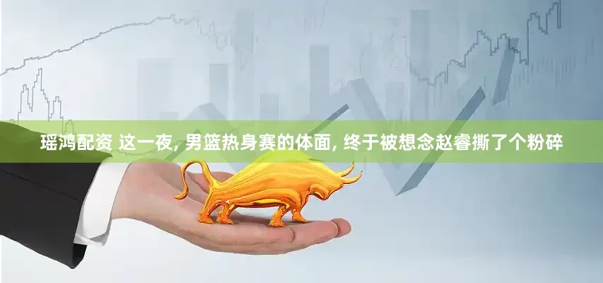 瑶鸿配资 这一夜, 男篮热身赛的体面, 终于被想念赵睿撕了个粉碎