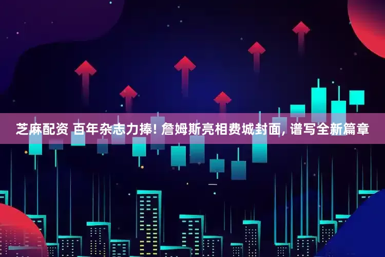芝麻配资 百年杂志力捧! 詹姆斯亮相费城封面, 谱写全新篇章